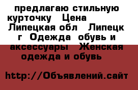 предлагаю стильную курточку › Цена ­ 12 000 - Липецкая обл., Липецк г. Одежда, обувь и аксессуары » Женская одежда и обувь   